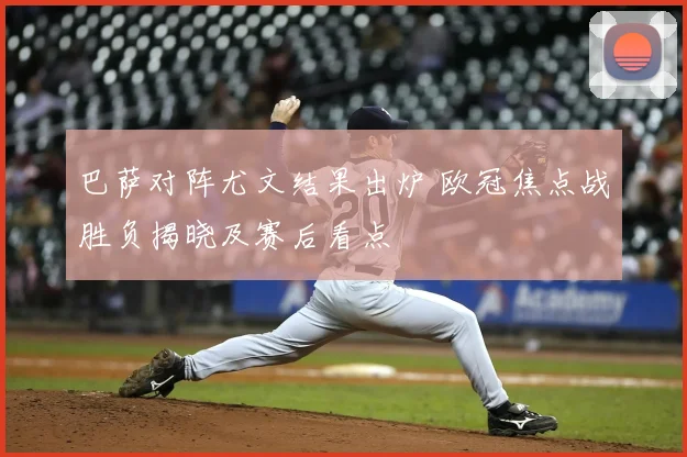 巴萨对阵尤文结果出炉 欧冠焦点战胜负揭晓及赛后看点