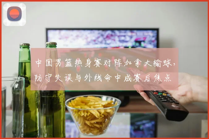 中国男篮热身赛对阵加拿大输球，防守失误与外线命中成赛后焦点