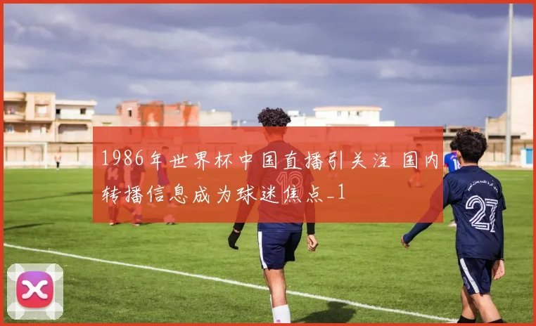 1986年世界杯中国直播引关注 国内转播信息成为球迷焦点_1