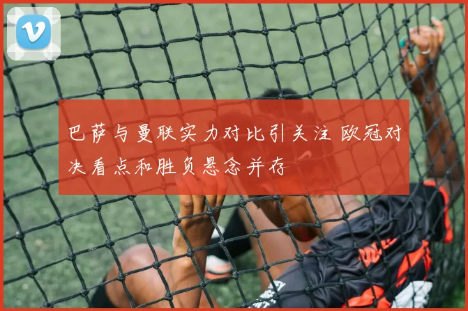 巴萨与曼联实力对比引关注 欧冠对决看点和胜负悬念并存