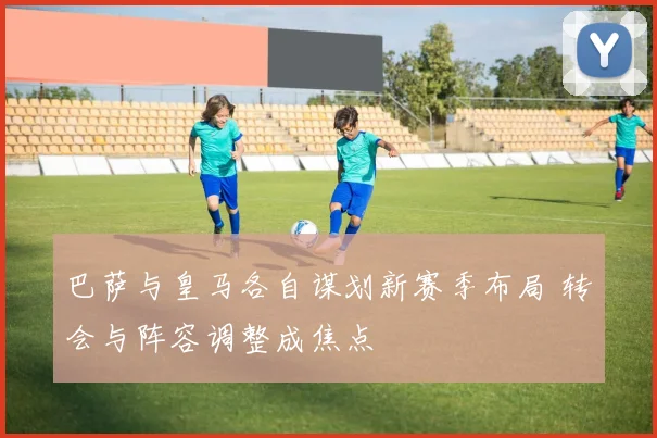 巴萨与皇马各自谋划新赛季布局 转会与阵容调整成焦点
