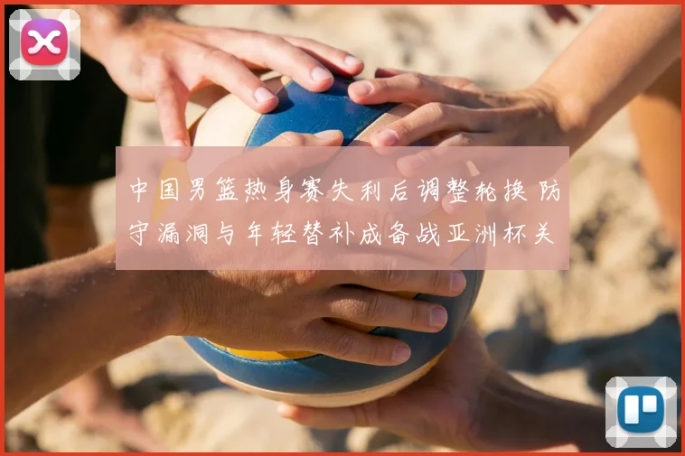 中国男篮热身赛失利后调整轮换 防守漏洞与年轻替补成备战亚洲杯关键