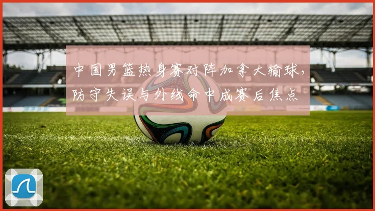 中国男篮热身赛对阵加拿大输球，防守失误与外线命中成赛后焦点
