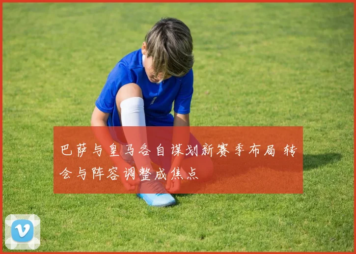 巴萨与皇马各自谋划新赛季布局 转会与阵容调整成焦点