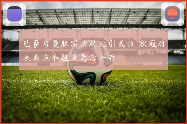 巴萨与曼联实力对比引关注 欧冠对决看点和胜负悬念并存