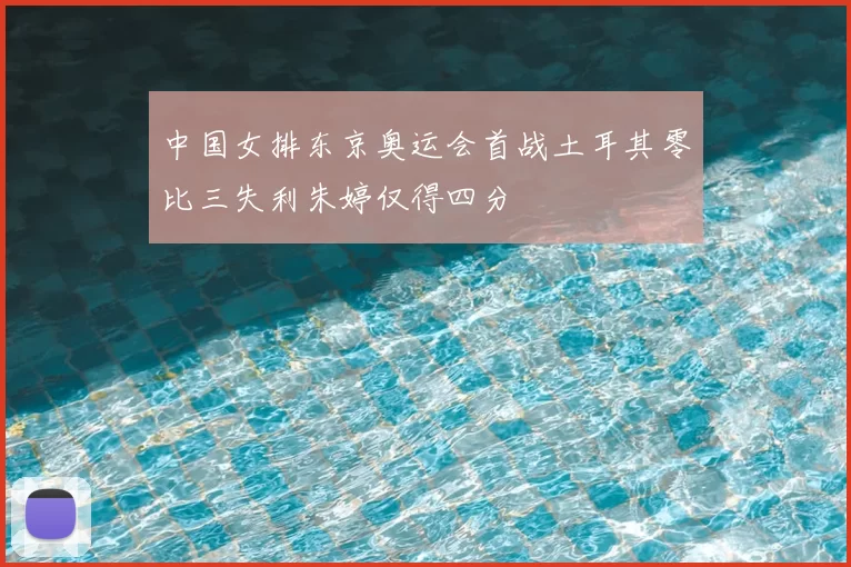 中国女排东京奥运会首战土耳其零比三失利朱婷仅得四分