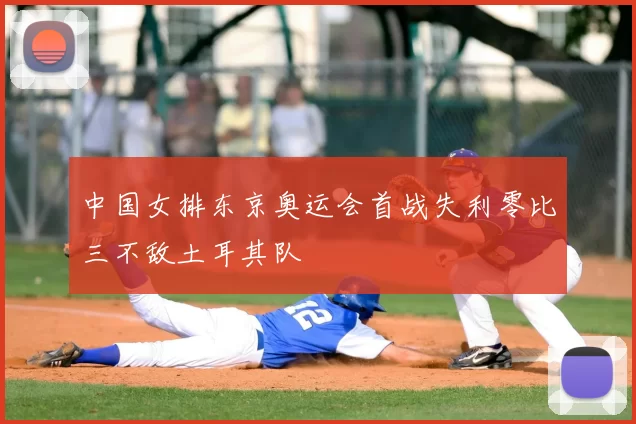中国女排东京奥运会首战失利零比三不敌土耳其队