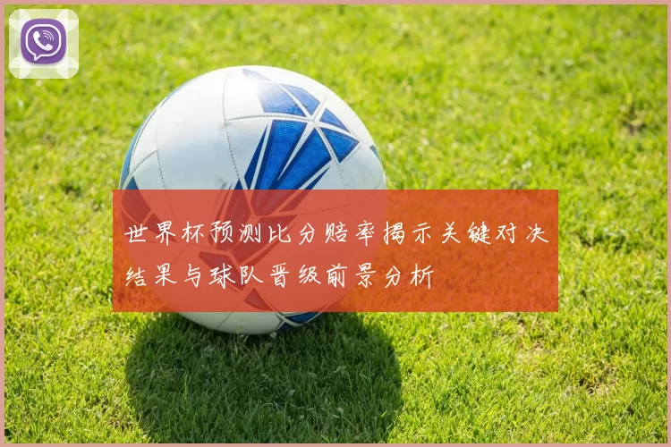 世界杯预测比分赔率揭示关键对决结果与球队晋级前景分析