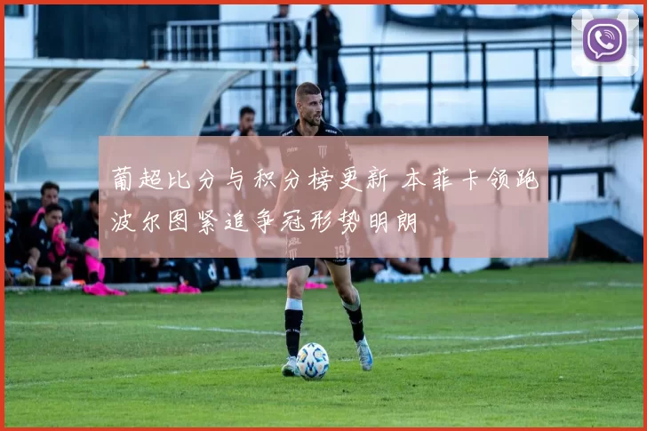 葡超比分与积分榜更新 本菲卡领跑波尔图紧追争冠形势明朗