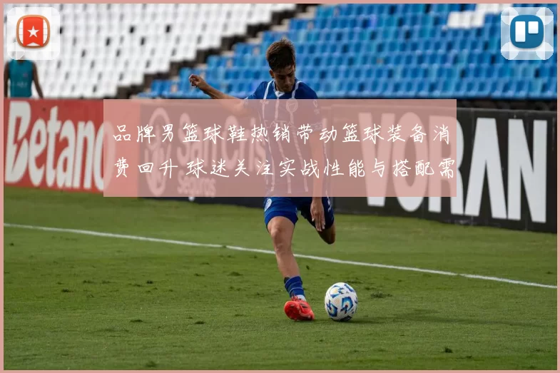 品牌男篮球鞋热销带动篮球装备消费回升 球迷关注实战性能与搭配需求