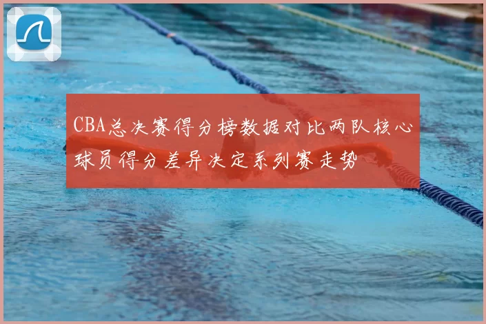 CBA总决赛得分榜数据对比两队核心球员得分差异决定系列赛走势