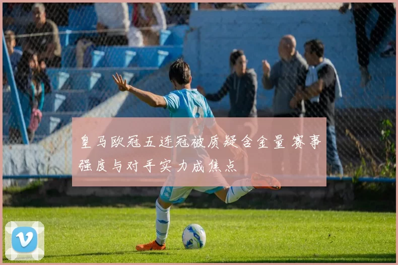 皇马欧冠五连冠被质疑含金量 赛事强度与对手实力成焦点
