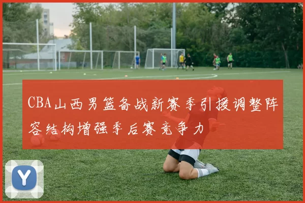 CBA山西男篮备战新赛季引援调整阵容结构增强季后赛竞争力