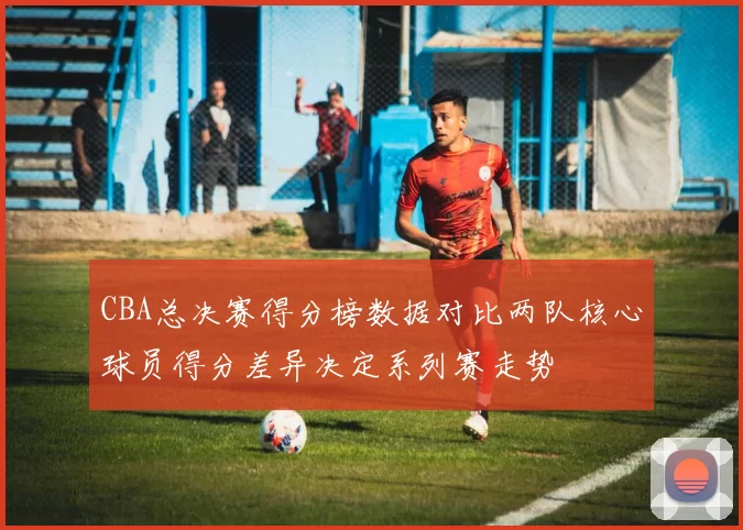 CBA总决赛得分榜数据对比两队核心球员得分差异决定系列赛走势
