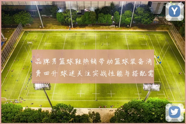 品牌男篮球鞋热销带动篮球装备消费回升 球迷关注实战性能与搭配需求