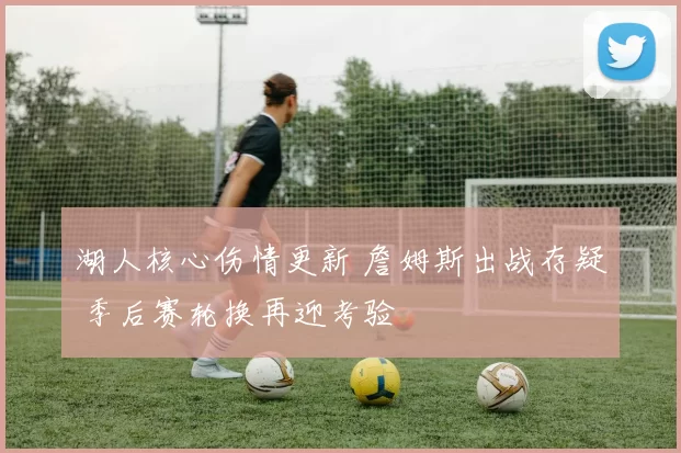 湖人核心伤情更新 詹姆斯出战存疑 季后赛轮换再迎考验