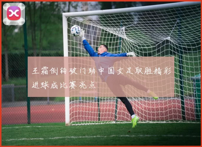 王霜倒钩破门助中国女足取胜精彩进球成比赛亮点