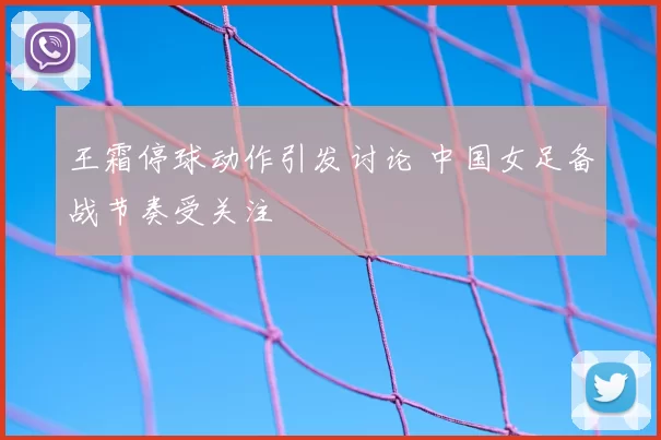 王霜停球动作引发讨论 中国女足备战节奏受关注