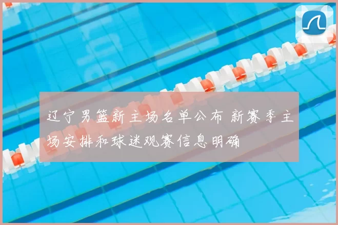 辽宁男篮新主场名单公布 新赛季主场安排和球迷观赛信息明确