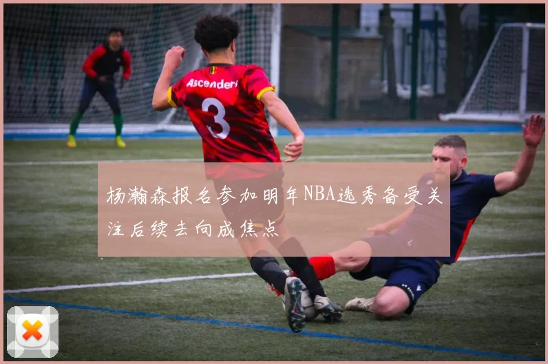 杨瀚森报名参加明年NBA选秀备受关注后续去向成焦点