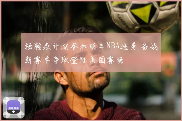 杨瀚森计划参加明年NBA选秀 备战新赛季争取登陆美国赛场