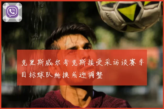 克里斯威尔考克斯接受采访谈赛季目标球队轮换或迎调整