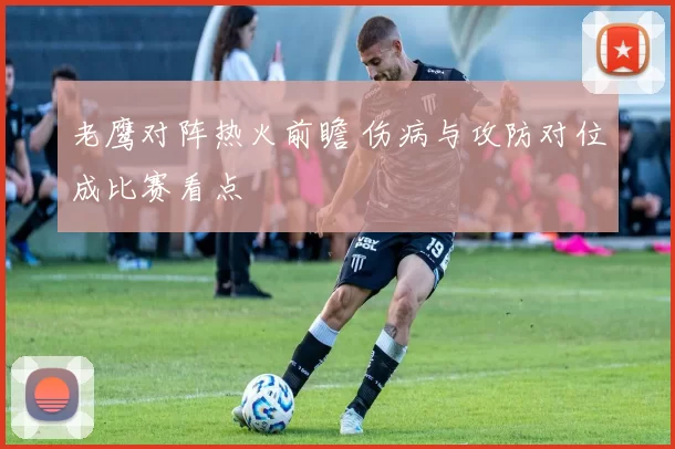 老鹰对阵热火前瞻 伤病与攻防对位成比赛看点