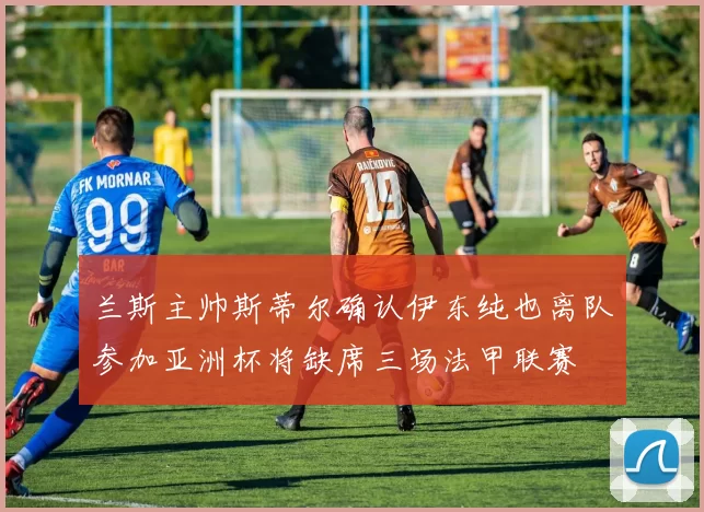 兰斯主帅斯蒂尔确认伊东纯也离队参加亚洲杯将缺席三场法甲联赛