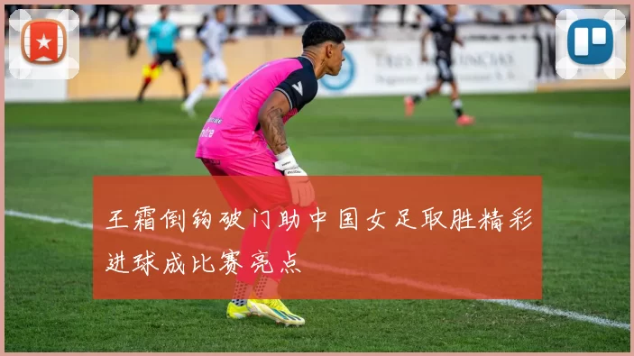 王霜倒钩破门助中国女足取胜精彩进球成比赛亮点