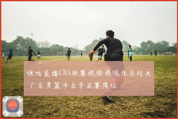 咪咕直播CBA联赛视频再现焦点对决 广东男篮冲击季后赛席位