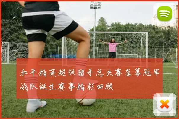 和平精英超级猎手总决赛落幕冠军战队诞生赛事精彩回顾
