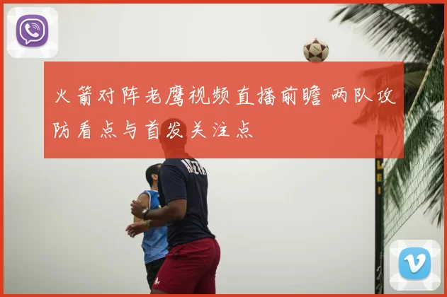 火箭对阵老鹰视频直播前瞻 两队攻防看点与首发关注点