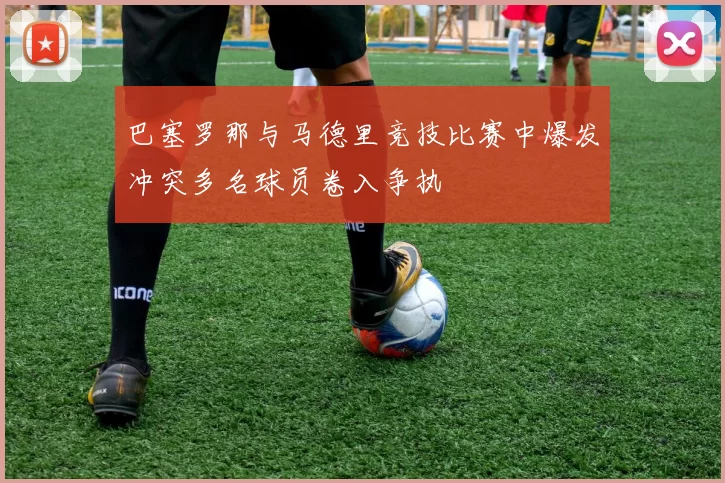 巴塞罗那与马德里竞技比赛中爆发冲突多名球员卷入争执