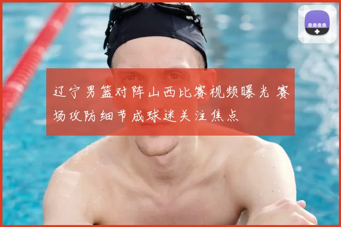 辽宁男篮对阵山西比赛视频曝光 赛场攻防细节成球迷关注焦点