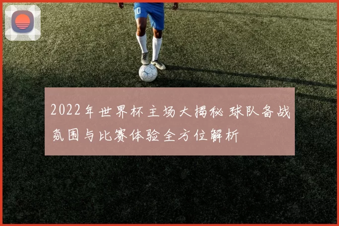 2022年世界杯主场大揭秘 球队备战氛围与比赛体验全方位解析