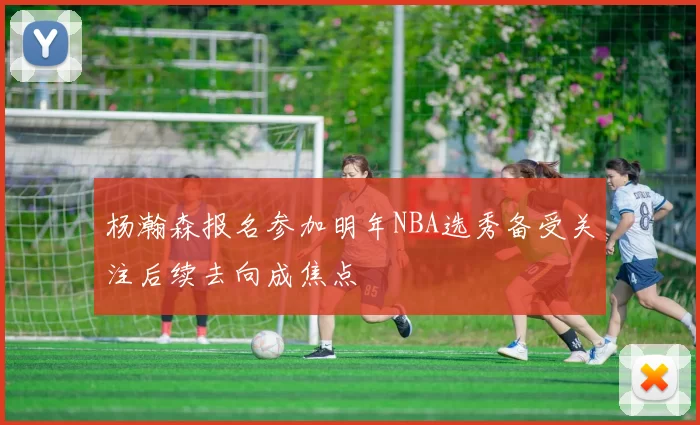 杨瀚森报名参加明年NBA选秀备受关注后续去向成焦点