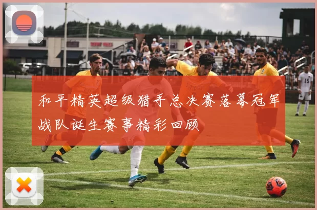 和平精英超级猎手总决赛落幕冠军战队诞生赛事精彩回顾