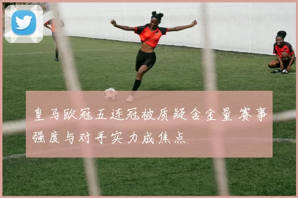 皇马欧冠五连冠被质疑含金量 赛事强度与对手实力成焦点