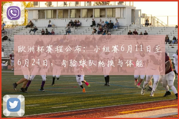 欧洲杯赛程公布：小组赛6月11日至6月24日，考验球队轮换与体能