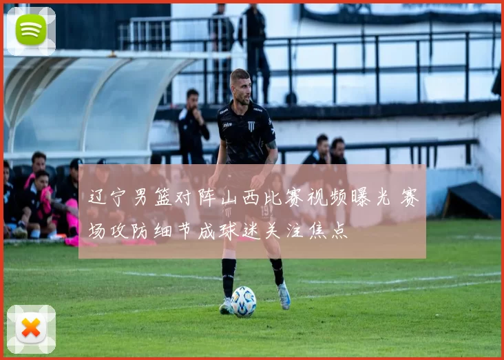 辽宁男篮对阵山西比赛视频曝光 赛场攻防细节成球迷关注焦点