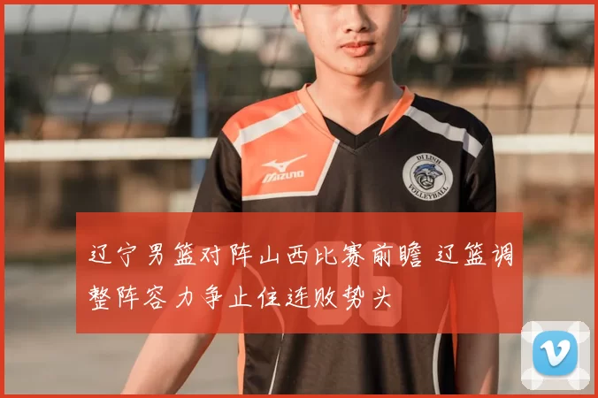 辽宁男篮对阵山西比赛前瞻 辽篮调整阵容力争止住连败势头