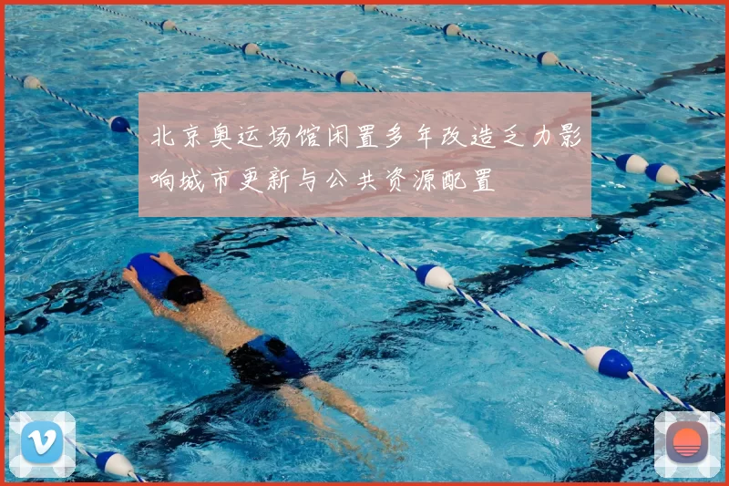 北京奥运场馆闲置多年改造乏力影响城市更新与公共资源配置