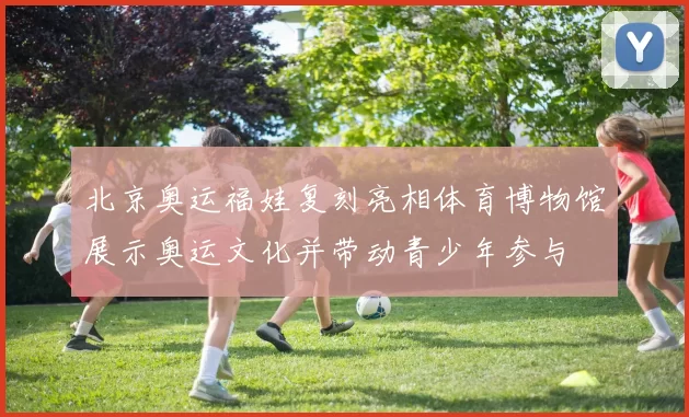 北京奥运福娃复刻亮相体育博物馆展示奥运文化并带动青少年参与