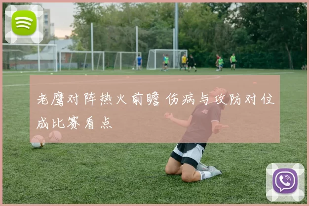 老鹰对阵热火前瞻 伤病与攻防对位成比赛看点