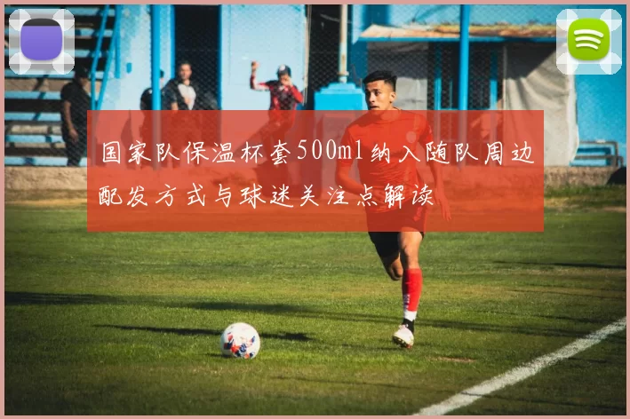 国家队保温杯套500ml纳入随队周边配发方式与球迷关注点解读