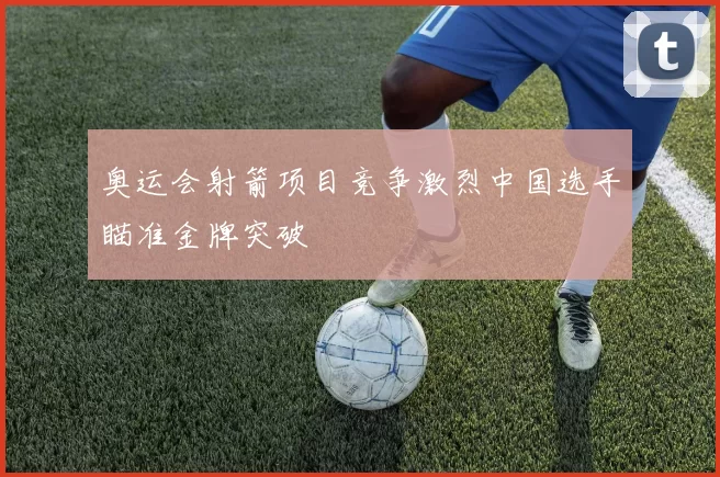 奥运会射箭项目竞争激烈中国选手瞄准金牌突破