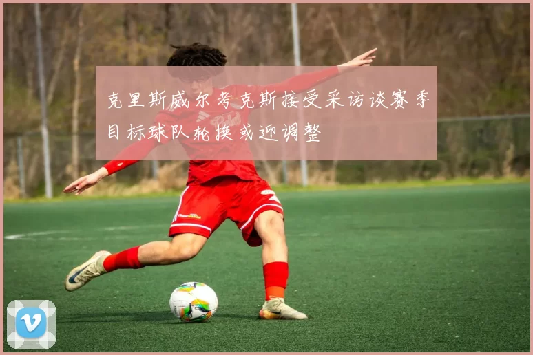 克里斯威尔考克斯接受采访谈赛季目标球队轮换或迎调整