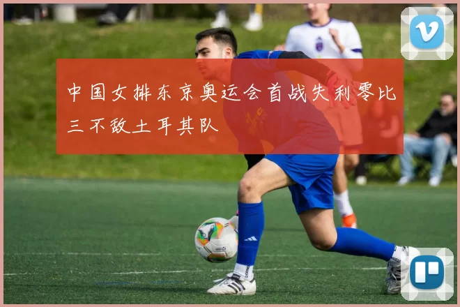 中国女排东京奥运会首战失利零比三不敌土耳其队